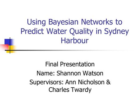Using Bayesian Networks to Predict Water Quality in Sydney Harbour Final Presentation Name: Shannon Watson Supervisors: Ann Nicholson & Charles Twardy.