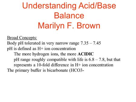Understanding Acid/Base Balance Marilyn F. Brown Broad Concepts: Body pH tolerated in very narrow range 7.35 – 7.45 pH is defined as H+ ion concentration.