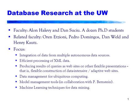 1 Database Research at the UW  Faculty: Alon Halevy and Dan Suciu. A dozen Ph.D students  Related faculty: Oren Etzioni, Pedro Domingos, Dan Weld and.