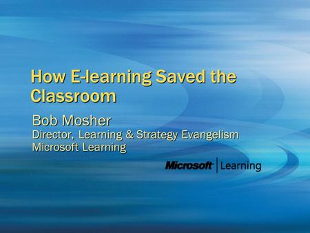 How E-learning Saved the Classroom Bob Mosher Director, Learning & Strategy Evangelism Microsoft Learning.