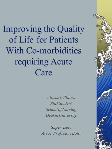 Improving the Quality of Life for Patients With Co-morbidities requiring Acute Care Allison Williams PhD Student School of Nursing Deakin University Supervisor: