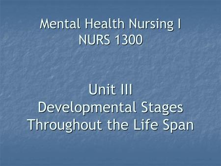 Mental Health Nursing I NURS 1300 Unit III Developmental Stages Throughout the Life Span.
