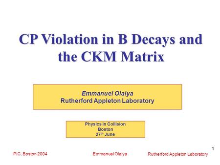 Rutherford Appleton Laboratory PIC, Boston 2004Emmanuel Olaiya 1 CP Violation in B Decays and the CKM Matrix Emmanuel Olaiya Rutherford Appleton Laboratory.