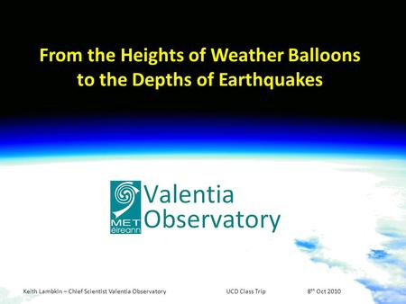 Keith Lambkin – Chief Scientist Valentia ObservatoryUCD Class Trip8 th Oct 2010 From the Heights of Weather Balloons to the Depths of Earthquakes.