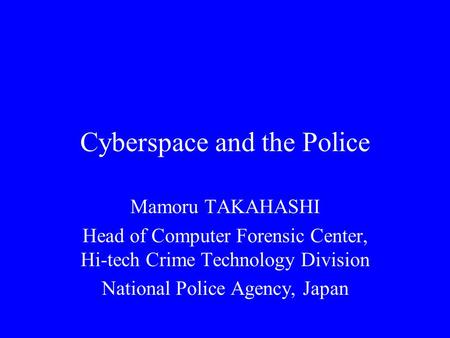 Cyberspace and the Police Mamoru TAKAHASHI Head of Computer Forensic Center, Hi-tech Crime Technology Division National Police Agency, Japan.