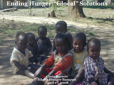 Ending Hunger:“Glocal” Solutions Chris Barrett Ithaca Hunger Banquet April 17, 2008.