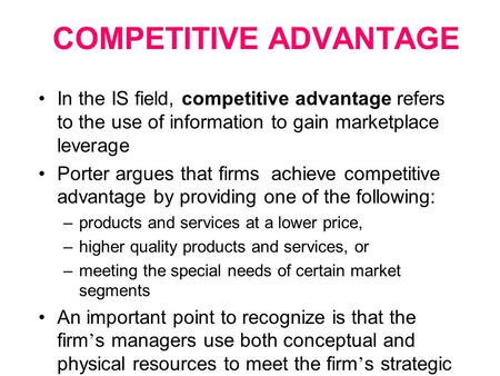 COMPETITIVE ADVANTAGE In the IS field, competitive advantage refers to the use of information to gain marketplace leverage Porter argues that firms achieve.