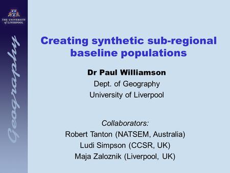 Creating synthetic sub-regional baseline populations Dr Paul Williamson Dept. of Geography University of Liverpool Collaborators: Robert Tanton (NATSEM,