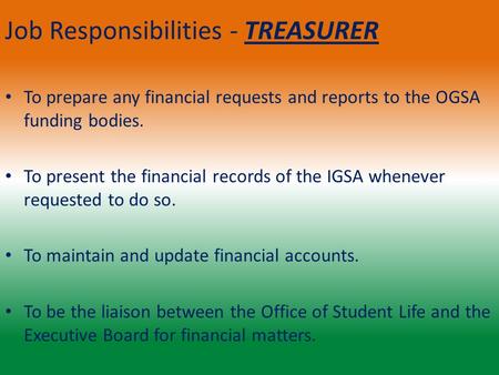 Job Responsibilities - TREASURER To prepare any financial requests and reports to the OGSA funding bodies. To present the financial records of the IGSA.