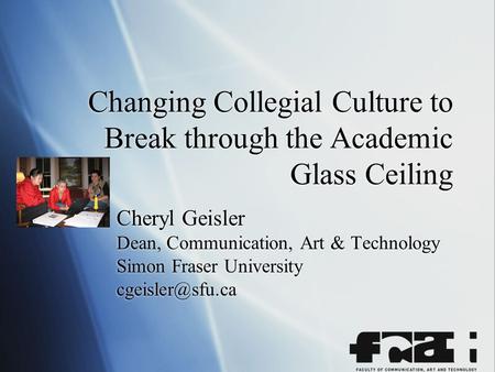 Changing Collegial Culture to Break through the Academic Glass Ceiling Cheryl Geisler Dean, Communication, Art & Technology Simon Fraser University