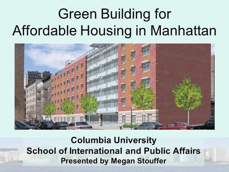 Green Building for Affordable Housing in Manhattan Columbia University School of International and Public Affairs Presented by Megan Stouffer.