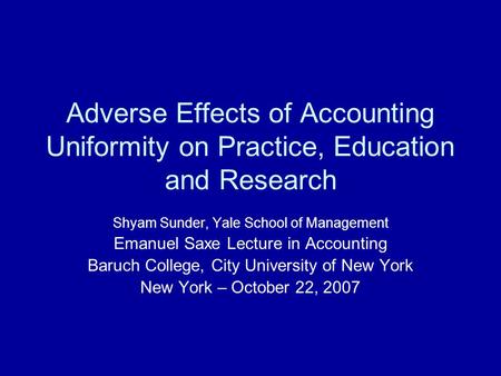 Adverse Effects of Accounting Uniformity on Practice, Education and Research Shyam Sunder, Yale School of Management Emanuel Saxe Lecture in Accounting.