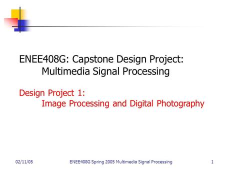 02/11/05ENEE408G Spring 2005 Multimedia Signal Processing 1 ENEE408G: Capstone Design Project: Multimedia Signal Processing Design Project 1: Image Processing.