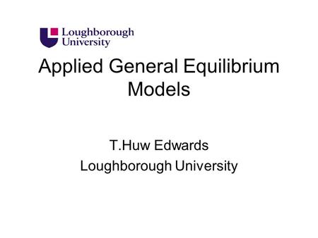 Applied General Equilibrium Models T.Huw Edwards Loughborough University.