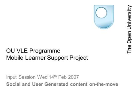 OU VLE Programme Mobile Learner Support Project Input Session Wed 14 th Feb 2007 Social and User Generated content on-the-move.