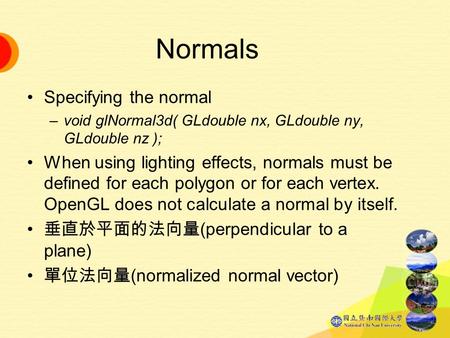 Normals Specifying the normal –void glNormal3d( GLdouble nx, GLdouble ny, GLdouble nz ); When using lighting effects, normals must be defined for each.