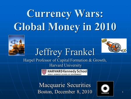1 Currency Wars: Global Money in 2010 Jeffrey Frankel Harpel Professor of Capital Formation & Growth, Harvard University Macquarie Securities Boston, December.