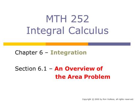 MTH 252 Integral Calculus Chapter 6 – Integration Section 6.1 – An Overview of the Area Problem Copyright © 2005 by Ron Wallace, all rights reserved.