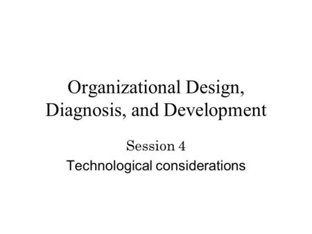 Organizational Design, Diagnosis, and Development Session 4 Technological considerations.