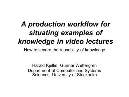 A production workflow for situating examples of knowledge in video lectures How to secure the reusability of knowledge Harald Kjellin, Gunnar Wettergren.