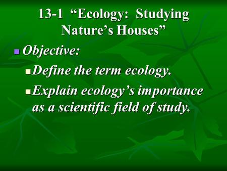 13-1 “Ecology: Studying Nature’s Houses” Objective: Objective: Define the term ecology. Define the term ecology. Explain ecology’s importance as a scientific.