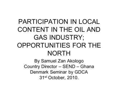 PARTICIPATION IN LOCAL CONTENT IN THE OIL AND GAS INDUSTRY; OPPORTUNITIES FOR THE NORTH By Samuel Zan Akologo Country Director – SEND – Ghana Denmark Seminar.
