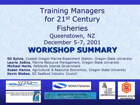WORKSHOP SUMMARY Training Managers for 21 st Century Fisheries Queenstown, NZ December 5-7, 2001 WORKSHOP SUMMARY Gil Sylvia, Coastal Oregon Marine Experiment.