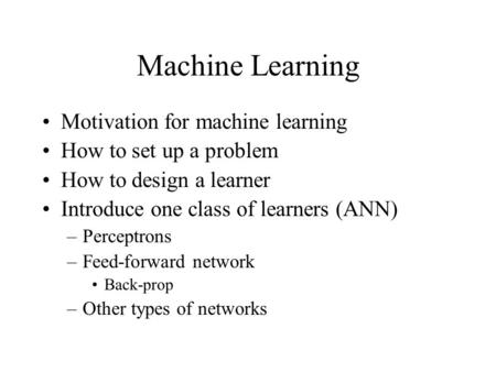 Machine Learning Motivation for machine learning How to set up a problem How to design a learner Introduce one class of learners (ANN) –Perceptrons –Feed-forward.