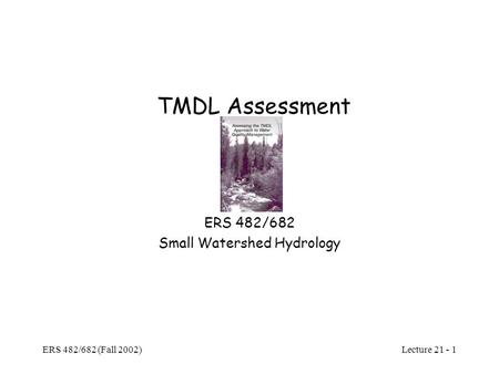 Lecture 21 - 1 ERS 482/682 (Fall 2002) TMDL Assessment ERS 482/682 Small Watershed Hydrology.