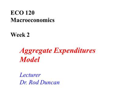 ECO 120 Macroeconomics Week 2 Aggregate Expenditures Model Lecturer Dr. Rod Duncan.