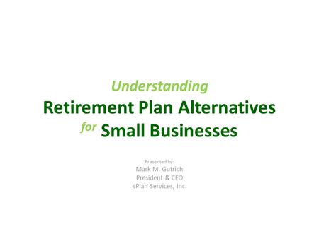 Understanding Retirement Plan Alternatives for Small Businesses Presented by: Mark M. Gutrich President & CEO ePlan Services, Inc.