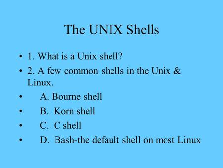 The UNIX Shells 1. What is a Unix shell? 2. A few common shells in the Unix & Linux. A. Bourne shell B. Korn shell C. C shell D. Bash-the default shell.
