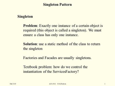 Fall 2009ACS-3913 R McFadyen1 Singleton Problem: Exactly one instance of a certain object is required (this object is called a singleton). We must ensure.