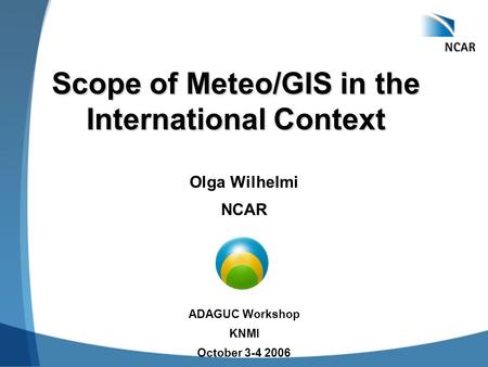 Scope of Meteo/GIS in the International Context Olga Wilhelmi NCAR ADAGUC Workshop KNMI October 3-4 2006.