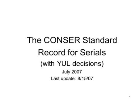 1 The CONSER Standard Record for Serials (with YUL decisions) July 2007 Last update: 8/15/07.
