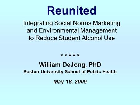 Reunited Integrating Social Norms Marketing and Environmental Management to Reduce Student Alcohol Use * * * * * William DeJong, PhD Boston University.