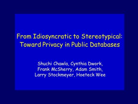 Shuchi Chawla, Cynthia Dwork, Frank McSherry, Adam Smith, Larry Stockmeyer, Hoeteck Wee From Idiosyncratic to Stereotypical: Toward Privacy in Public Databases.