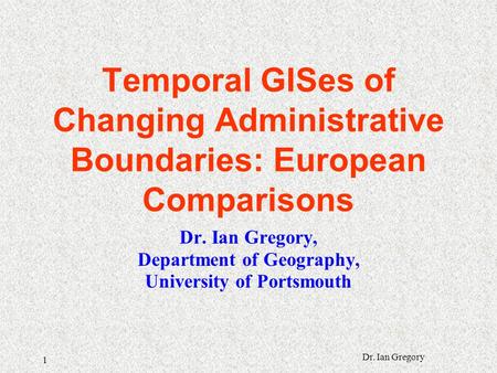 1 Dr. Ian Gregory Temporal GISes of Changing Administrative Boundaries: European Comparisons Dr. Ian Gregory, Department of Geography, University of Portsmouth.