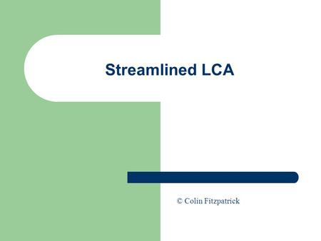 Streamlined LCA © Colin Fitzpatrick. Streamlining the LCA Process Full LCA is only practical with no limitations to time, expense, data availability etc…