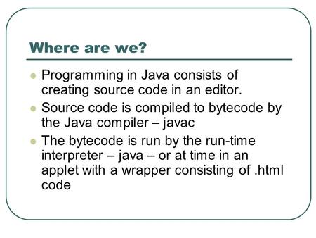 Where are we? Programming in Java consists of creating source code in an editor. Source code is compiled to bytecode by the Java compiler – javac The bytecode.