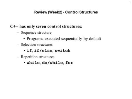 1 Review (Week2) - Control Structures C++ has only seven control structures: –Sequence structure Programs executed sequentially by default –Selection structures.