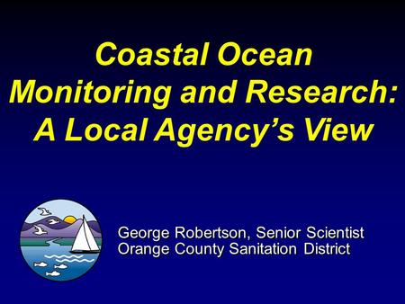 Coastal Ocean Monitoring and Research: A Local Agency’s View George Robertson, Senior Scientist Orange County Sanitation District George Robertson, Senior.