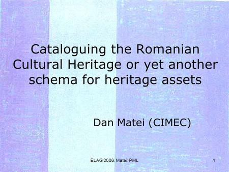 ELAG 2006. Matei: PML1 Cataloguing the Romanian Cultural Heritage or yet another schema for heritage assets Dan Matei (CIMEC)