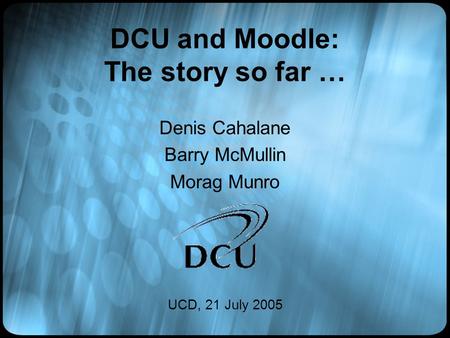 DCU and Moodle: The story so far … Denis Cahalane Barry McMullin Morag Munro UCD, 21 July 2005.