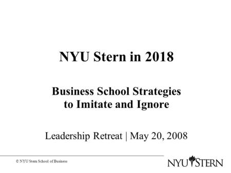 NYU Stern in 2018 Business School Strategies to Imitate and Ignore Leadership Retreat | May 20, 2008 © NYU Stern School of Business.
