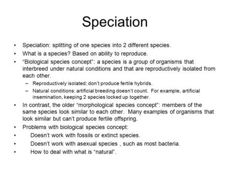 Speciation Speciation: splitting of one species into 2 different species. What is a species? Based on ability to reproduce. “Biological species concept”: