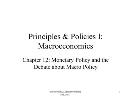 Maclachlan, Macroeconomics Fall 2004 1 Principles & Policies I: Macroeconomics Chapter 12: Monetary Policy and the Debate about Macro Policy.