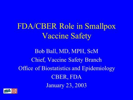 FDA/CBER Role in Smallpox Vaccine Safety Bob Ball, MD, MPH, ScM Chief, Vaccine Safety Branch Office of Biostatistics and Epidemiology CBER, FDA January.