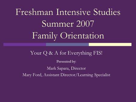 Freshman Intensive Studies Summer 2007 Family Orientation Your Q & A for Everything FIS! Presented by: Mark Sapara, Director Mary Ford, Assistant Director/Learning.