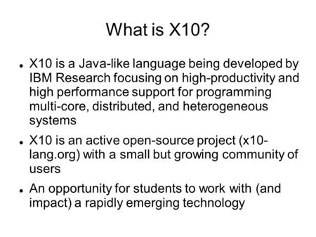 What is X10? X10 is a Java-like language being developed by IBM Research focusing on high-productivity and high performance support for programming multi-core,